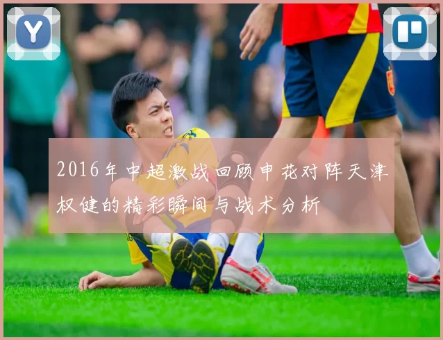 2016年中超激战回顾申花对阵天津权健的精彩瞬间与战术分析