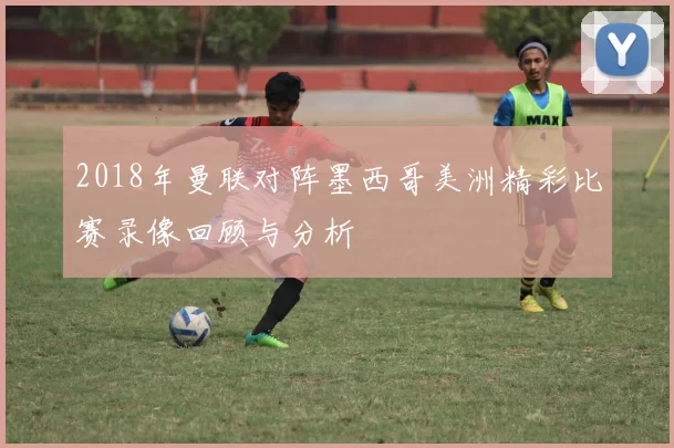 2018年曼联对阵墨西哥美洲精彩比赛录像回顾与分析