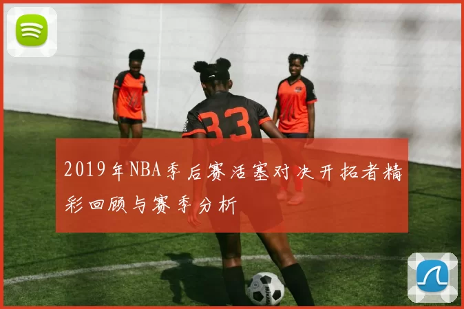 2019年NBA季后赛活塞对决开拓者精彩回顾与赛季分析