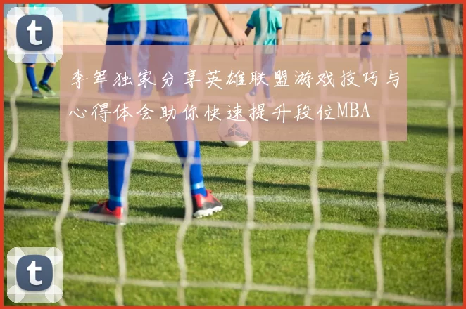 李军独家分享英雄联盟游戏技巧与心得体会助你快速提升段位MBA