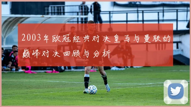 2003年欧冠经典对决皇马与曼联的巅峰对决回顾与分析