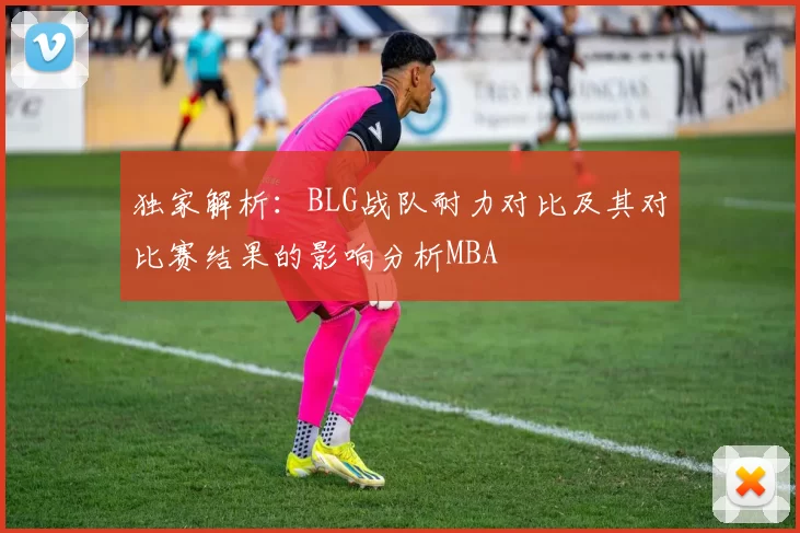 独家解析：BLG战队耐力对比及其对比赛结果的影响分析MBA