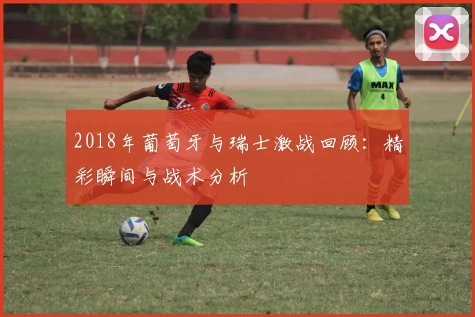 2018年葡萄牙与瑞士激战回顾：精彩瞬间与战术分析