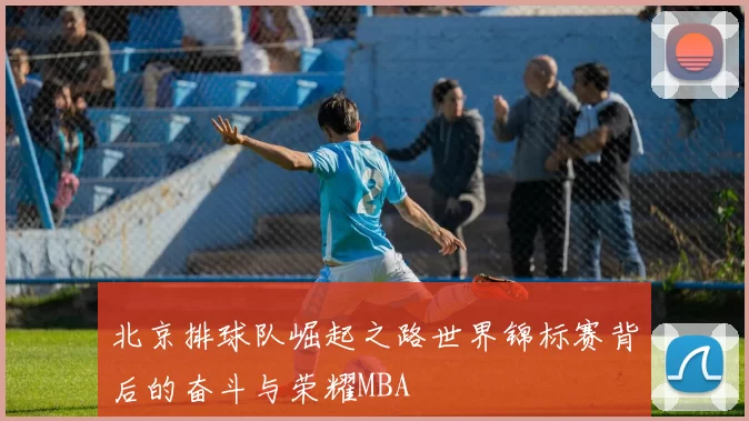 北京排球队崛起之路世界锦标赛背后的奋斗与荣耀MBA