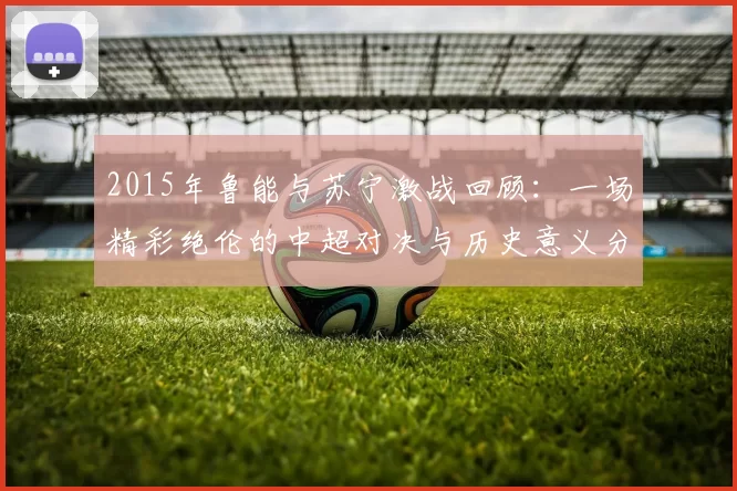 2015年鲁能与苏宁激战回顾：一场精彩绝伦的中超对决与历史意义分析