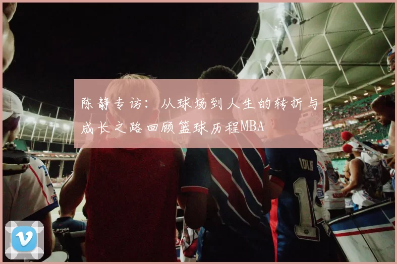 陈静专访：从球场到人生的转折与成长之路回顾篮球历程MBA