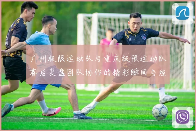 广州极限运动队与重庆极限运动队赛后复盘团队协作的精彩瞬间与经验分享MBA