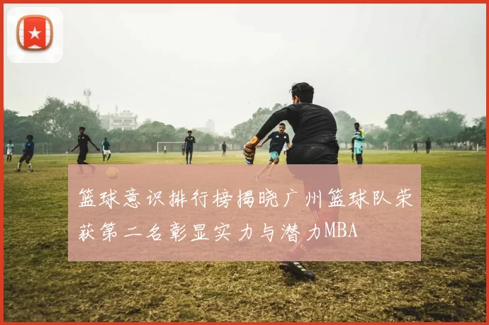 篮球意识排行榜揭晓广州篮球队荣获第二名彰显实力与潜力MBA
