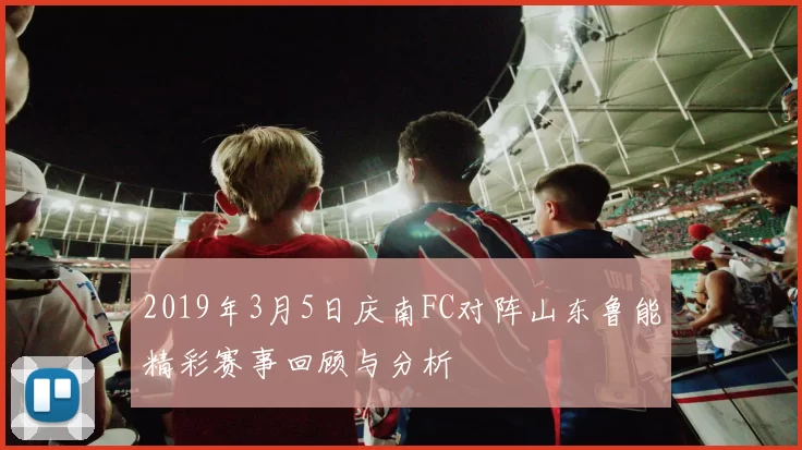 2019年3月5日庆南FC对阵山东鲁能精彩赛事回顾与分析
