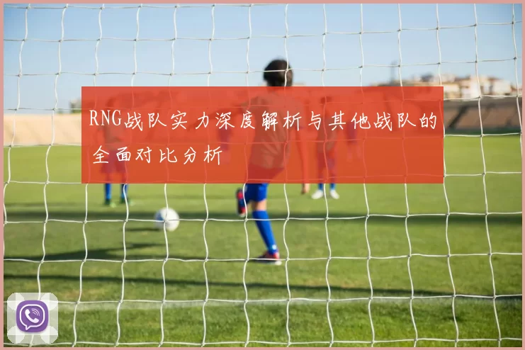 RNG战队实力深度解析与其他战队的全面对比分析