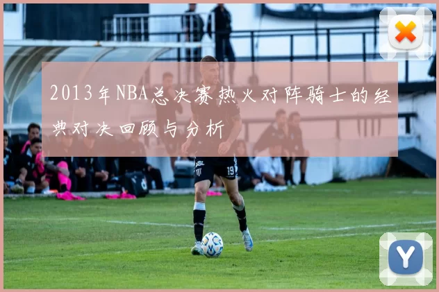 2013年NBA总决赛热火对阵骑士的经典对决回顾与分析